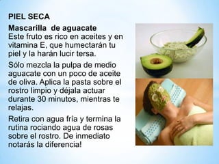 PIEL SECA
Mascarilla de aguacate
Este fruto es rico en aceites y en
vitamina E, que humectarán tu
piel y la harán lucir tersa.
Sólo mezcla la pulpa de medio
aguacate con un poco de aceite
de oliva. Aplica la pasta sobre el
rostro limpio y déjala actuar
durante 30 minutos, mientras te
relajas.
Retira con agua fría y termina la
rutina rociando agua de rosas
sobre el rostro. De inmediato
notarás la diferencia!

 