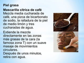 Piel grasa
Mascarilla cítrica de café
Mezcla media cucharada de
café, una pizca de bicarbonato
de sodio, la ralladura de la piel
de medio limón y tres
cucharadas de agua.
Extiende la mezcla
directamente en las zonas
más grasas de la cara (la
famosa zona T) con un suave
masaje de movimientos
circulares.
Después de unos minutos,
retira con agua.

 