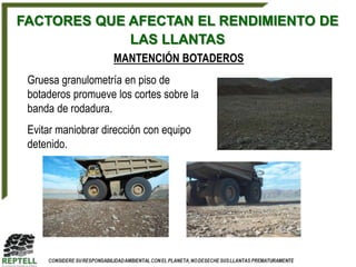 FACTORES QUE AFECTAN EL RENDIMIENTO DE
             LAS LLANTAS
                    MANTENCIÓN BOTADEROS
 Gruesa granulometría en piso de
 botaderos promueve los cortes sobre la
 banda de rodadura.
 Evitar maniobrar dirección con equipo
 detenido.
 