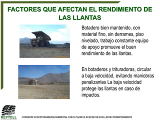 FACTORES QUE AFECTAN EL RENDIMIENTO DE
             LAS LLANTAS
                   Botadero bien mantenido, con
                   material fino, sin derrames, piso
                   nivelado, trabajo constante equipo
                   de apoyo promueve el buen
                   rendimiento de las llantas.

                   En botaderos y trituradoras, circular
                   a baja velocidad, evitando maniobras
                   penalizantes La baja velocidad
                   protege las llantas en caso de
                   impactos.
 