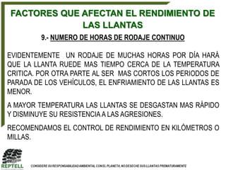 FACTORES QUE AFECTAN EL RENDIMIENTO DE
             LAS LLANTAS
         9.- NUMERO DE HORAS DE RODAJE CONTINUO

EVIDENTEMENTE UN RODAJE DE MUCHAS HORAS POR DÍA HARÁ
QUE LA LLANTA RUEDE MAS TIEMPO CERCA DE LA TEMPERATURA
CRITICA. POR OTRA PARTE AL SER MAS CORTOS LOS PERIODOS DE
PARADA DE LOS VEHÍCULOS, EL ENFRIAMIENTO DE LAS LLANTAS ES
MENOR.
A MAYOR TEMPERATURA LAS LLANTAS SE DESGASTAN MAS RÁPIDO
Y DISMINUYE SU RESISTENCIA A LAS AGRESIONES.
RECOMENDAMOS EL CONTROL DE RENDIMIENTO EN KILÓMETROS O
MILLAS.
 