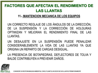 FACTORES QUE AFECTAN EL RENDIMIENTO DE
             LAS LLANTAS
       11.- MANTENCION MECANICA DE LOS EQUIPOS

 UN CORRECTO REGLAJE DE LOS ÁNGULOS DE LA DIRECCIÓN,
 DE LA SUSPENSIÓN Y LA CORRECCIÓN DE HOLGURAS
 OPTIMIZAN Y MEJORAN EL RENDIMIENTO FINAL DE LAS
 LLANTAS.
 UN DESAJUSTE EN LA SUSPENSIÓN PUEDE PENALIZAR
 CONSIDERABLEMENTE LA VIDA DE LAS LLANTAS YA QUE
 ORIGINA UN REPARTO DE CARGAS DESIGUAL.
 LA PRESENCIA DE BOTAPIEDRAS, DEFLECTORES DE TOLVA Y
 BALDE CONTRIBUYEN A PREVENIR DAÑOS.
 