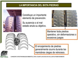 LA IMPORTANCIA DEL BOTA PIEDRAS


  Constituye un importante
  elemento de prevención.
  Su ausencia o el mal
  estado anula su objetivo.

                              Mantener bota piedras
                              operativo, sin deformaciones o
                              excesivos juegos


               El encajamiento de piedras
               generalmente ocurre durante las
               maniobras ciegas de retroceso.
 