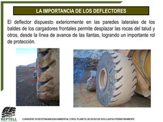 LA IMPORTANCIA DE LOS DEFLECTORES

El deflector dispuesto exteriormente en las paredes laterales de los
baldes de los cargadores frontales permite desplazar las rocas del talud y
otros, desde la línea de avance de las llantas, logrando un importante rol
de protección.
 