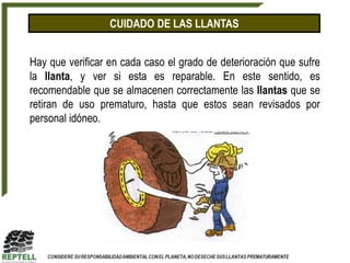 CUIDADO DE LAS LLANTAS


Hay que verificar en cada caso el grado de deterioración que sufre
la llanta, y ver si esta es reparable. En este sentido, es
recomendable que se almacenen correctamente las llantas que se
retiran de uso prematuro, hasta que estos sean revisados por
personal idóneo.
 