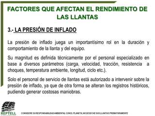 FACTORES QUE AFECTAN EL RENDIMIENTO DE
             LAS LLANTAS

3.- LA PRESIÓN DE INFLADO

La presión de inflado juega un importantísimo rol en la duración y
comportamiento de la llanta y del equipo.
Su magnitud es definida técnicamente por el personal especializado en
base a diversos parámetros (carga, velocidad, tracción, resistencia a
choques, temperatura ambiente, longitud, ciclo etc.).
Solo el personal de servicio de llantas está autorizado a intervenir sobre la
presión de inflado, ya que de otra forma se alteran los registros históricos,
pudiendo generar costosas maniobras.
 
