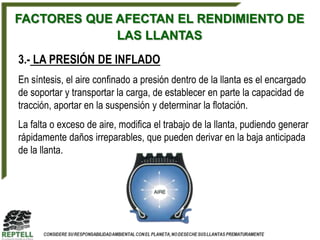 FACTORES QUE AFECTAN EL RENDIMIENTO DE
             LAS LLANTAS
3.- LA PRESIÓN DE INFLADO
En síntesis, el aire confinado a presión dentro de la llanta es el encargado
de soportar y transportar la carga, de establecer en parte la capacidad de
tracción, aportar en la suspensión y determinar la flotación.
La falta o exceso de aire, modifica el trabajo de la llanta, pudiendo generar
rápidamente daños irreparables, que pueden derivar en la baja anticipada
de la llanta.
 