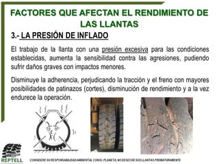 FACTORES QUE AFECTAN EL RENDIMIENTO DE
                   LAS LLANTAS
3.- LA PRESIÓN DE INFLADO
El trabajo de la llanta con una presión excesiva para las condiciones
establecidas, aumenta la sensibilidad contra las agresiones, pudiendo
sufrir daños graves con impactos menores.
Disminuye la adherencia, perjudicando la tracción y el freno con mayores
posibilidades de patinazos (cortes), disminución de rendimiento y a la vez
endurece la operación.
 