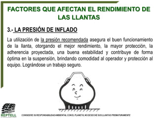 FACTORES QUE AFECTAN EL RENDIMIENTO DE
             LAS LLANTAS

3.- LA PRESIÓN DE INFLADO
La utilización de la presión recomendada asegura el buen funcionamiento
de la llanta, otorgando el mejor rendimiento, la mayor protección, la
adherencia proyectada, una buena estabilidad y contribuye de forma
óptima en la suspensión, brindando comodidad al operador y protección al
equipo. Lográndose un trabajo seguro.
 