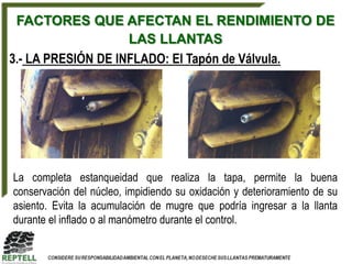FACTORES QUE AFECTAN EL RENDIMIENTO DE
                    LAS LLANTAS
3.- LA PRESIÓN DE INFLADO: El Tapón de Válvula.




La completa estanqueidad que realiza la tapa, permite la buena
conservación del núcleo, impidiendo su oxidación y deterioramiento de su
asiento. Evita la acumulación de mugre que podría ingresar a la llanta
durante el inflado o al manómetro durante el control.
 
