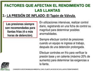 FACTORES QUE AFECTAN EL RENDIMIENTO DE
                    LAS LLANTAS
3.- LA PRESIÓN DE INFLADO: El Tapón de Válvula.
                            En utilizaciones intensivas, realizar control
  Las presiones siempre
                            diario, registrando en una ficha de control su
 son recomendadas para
                            magnitud para determinar posibles
   llantas frías (4 o más
                            anormalidades.
   horas de detención).
                            Siempre efectuar control de presiones
                            cuando un equipo re ingresa al trabajo,
                            después de una detención prolongada.
                            Efectuar controles en frío para verificar la
                            presión base y en caliente (máximo 20% de
                            aumento) para determinar las exigencias a
                            la llanta.
 
