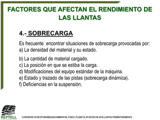 FACTORES QUE AFECTAN EL RENDIMIENTO DE
             LAS LLANTAS

   4.- SOBRECARGA
   Es frecuente encontrar situaciones de sobrecarga provocadas por:
   a) La densidad del material y su estado.
   b) La cantidad de material cargado.
   c) La posición en que se estiba la carga.
   d) Modificaciones del equipo estándar de la máquina.
   e) Estado y trazado de las pistas (sobrecarga dinámica).
   f) Deficiencias en la suspensión.
 