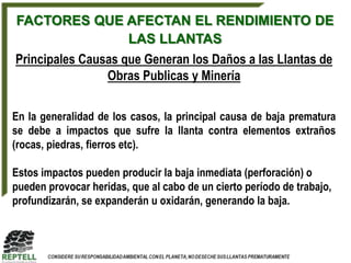 FACTORES QUE AFECTAN EL RENDIMIENTO DE
             LAS LLANTAS
Principales Causas que Generan los Daños a las Llantas de
                Obras Publicas y Minería

En la generalidad de los casos, la principal causa de baja prematura
se debe a impactos que sufre la llanta contra elementos extraños
(rocas, piedras, fierros etc).

Estos impactos pueden producir la baja inmediata (perforación) o
pueden provocar heridas, que al cabo de un cierto período de trabajo,
profundizarán, se expanderán u oxidarán, generando la baja.
 