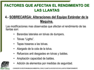FACTORES QUE AFECTAN EL RENDIMIENTO DE
             LAS LLANTAS
4.- SOBRECARGA: Alteraciones del Equipo Estándar de la
                     Maquina.
Las modificaciones mas observadas que afectan el rendimiento de las
llantas son:
      • Barandas laterales en tolvas de dumpers.
      • Tolvas “Ligths”.
      • Tapas traseras a las tolvas.
      • Alargado de la cola de la tolva.
      • Refuerzos anti desgastes en tolvas y baldes.
      • Ampliación capacidad de baldes.
      • Adición de elementos por medidas de seguridad.
 