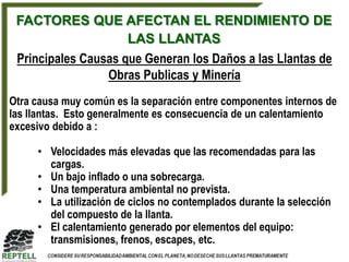FACTORES QUE AFECTAN EL RENDIMIENTO DE
                     LAS LLANTAS
 Principales Causas que Generan los Daños a las Llantas de
                 Obras Publicas y Minería
Otra causa muy común es la separación entre componentes internos de
las llantas. Esto generalmente es consecuencia de un calentamiento
excesivo debido a :

     • Velocidades más elevadas que las recomendadas para las
       cargas.
     • Un bajo inflado o una sobrecarga.
     • Una temperatura ambiental no prevista.
     • La utilización de ciclos no contemplados durante la selección
       del compuesto de la llanta.
     • El calentamiento generado por elementos del equipo:
       transmisiones, frenos, escapes, etc.
 