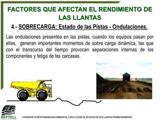 FACTORES QUE AFECTAN EL RENDIMIENTO DE
                 LAS LLANTAS
 4.- SOBRECARGA: Estado de las Pistas - Ondulaciones.
Las ondulaciones presentes en las pistas, cuando los equipos pasan por
ellas, generan importantes momentos de sobre carga dinámica, las que
con el transcurso del tiempo provocan separaciones internas de los
componentes y fatiga de las carcasas.
 