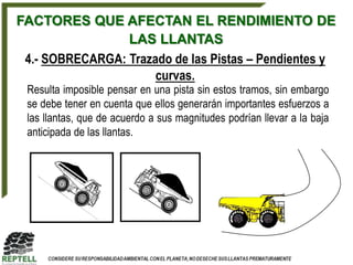 FACTORES QUE AFECTAN EL RENDIMIENTO DE
                 LAS LLANTAS
 4.- SOBRECARGA: Trazado de las Pistas – Pendientes y
                      curvas.
 Resulta imposible pensar en una pista sin estos tramos, sin embargo
 se debe tener en cuenta que ellos generarán importantes esfuerzos a
 las llantas, que de acuerdo a sus magnitudes podrían llevar a la baja
 anticipada de las llantas.
 