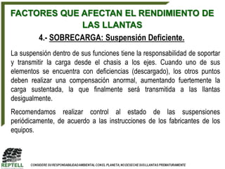 FACTORES QUE AFECTAN EL RENDIMIENTO DE
               LAS LLANTAS
     4.- SOBRECARGA: Suspensión Deficiente.
La suspensión dentro de sus funciones tiene la responsabilidad de soportar
y transmitir la carga desde el chasis a los ejes. Cuando uno de sus
elementos se encuentra con deficiencias (descargado), los otros puntos
deben realizar una compensación anormal, aumentando fuertemente la
carga sustentada, la que finalmente será transmitida a las llantas
desigualmente.
Recomendamos realizar control al estado de las suspensiones
periódicamente, de acuerdo a las instrucciones de los fabricantes de los
equipos.
 