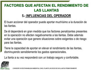 FACTORES QUE AFECTAN EL RENDIMIENTO DE
             LAS LLANTAS
               5.- INFLUENCIAS DEL OPERADOR
El buen accionar del operador puede aportar muchísimo a la duración de
las llantas.
De él dependerá en gran medida que los factores penalizantes presentes
en la operación no afecten negativamente a las llantas. Debe además
evitar una operación que genere situaciones sobre exigentes o de riesgo
para las llantas.
Tiene la capacidad de aportar en elevar el rendimiento de las llantas,
disminuyendo sensiblemente los gastos operacionales.
La llanta a su vez responderá con un trabajo seguro y confortable.
 