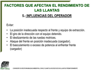FACTORES QUE AFECTAN EL RENDIMIENTO DE
             LAS LLANTAS
              5.- INFLUENCIAS DEL OPERADOR

Evitar:
•   La posición inadecuada respecto al frente y equipo de extracción.
•   El giro de la dirección con el equipo detenido.
•   El deslizamiento de las ruedas motrices.
•   Ataque del frente en posición inadecuada (cargador).
•   El basculamiento o exceso de potencia al enfrentar frente
    (cargador)
 