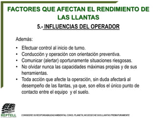 FACTORES QUE AFECTAN EL RENDIMIENTO DE
             LAS LLANTAS
            5.- INFLUENCIAS DEL OPERADOR

  Además:
  • Efectuar control al inicio de turno.
  • Conducción y operación con orientación preventiva.
  • Comunicar (alertar) oportunamente situaciones riesgosas.
  • No olvidar nunca las capacidades máximas propias y de sus
    herramientas.
  • Toda acción que afecte la operación, sin duda afectará al
    desempeño de las llantas, ya que, son ellos el único punto de
    contacto entre el equipo y el suelo.
 