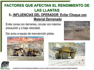 FACTORES QUE AFECTAN EL RENDIMIENTO DE
                  LAS LLANTAS
  5.- INFLUENCIAS DEL OPERADOR: Evitar Choque con
                  Material Derramado
Evitar zonas con derrames, circular con máxima
precaución y a baja velocidad.
Dar aviso a equipo de manutención pistas.
 
