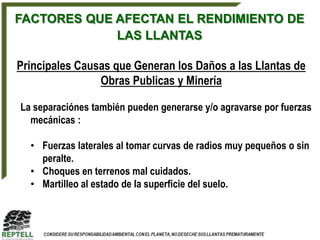 FACTORES QUE AFECTAN EL RENDIMIENTO DE
             LAS LLANTAS

Principales Causas que Generan los Daños a las Llantas de
                Obras Publicas y Minería

La separaciónes también pueden generarse y/o agravarse por fuerzas
  mecánicas :

  • Fuerzas laterales al tomar curvas de radios muy pequeños o sin
    peralte.
  • Choques en terrenos mal cuidados.
  • Martilleo al estado de la superficie del suelo.
 
