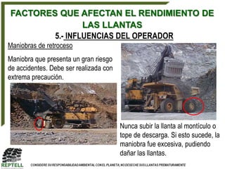 FACTORES QUE AFECTAN EL RENDIMIENTO DE
                LAS LLANTAS
        5.- INFLUENCIAS DEL OPERADOR
Maniobras de retroceso
Maniobra que presenta un gran riesgo
de accidentes. Debe ser realizada con
extrema precaución.




                                        Nunca subir la llanta al montículo o
                                        tope de descarga. Si esto sucede, la
                                        maniobra fue excesiva, pudiendo
                                        dañar las llantas.
 