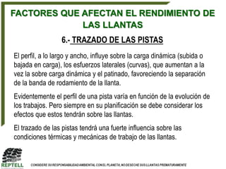 FACTORES QUE AFECTAN EL RENDIMIENTO DE
             LAS LLANTAS
                 6.- TRAZADO DE LAS PISTAS
El perfil, a lo largo y ancho, influye sobre la carga dinámica (subida o
bajada en carga), los esfuerzos laterales (curvas), que aumentan a la
vez la sobre carga dinámica y el patinado, favoreciendo la separación
de la banda de rodamiento de la llanta.
Evidentemente el perfil de una pista varía en función de la evolución de
los trabajos. Pero siempre en su planificación se debe considerar los
efectos que estos tendrán sobre las llantas.
El trazado de las pistas tendrá una fuerte influencia sobre las
condiciones térmicas y mecánicas de trabajo de las llantas.
 