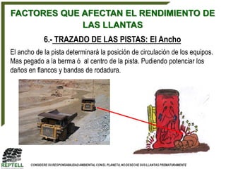 FACTORES QUE AFECTAN EL RENDIMIENTO DE
             LAS LLANTAS
            6.- TRAZADO DE LAS PISTAS: El Ancho
El ancho de la pista determinará la posición de circulación de los equipos.
Mas pegado a la berma ó al centro de la pista. Pudiendo potenciar los
daños en flancos y bandas de rodadura.
 