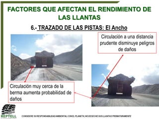 FACTORES QUE AFECTAN EL RENDIMIENTO DE
             LAS LLANTAS
         6.- TRAZADO DE LAS PISTAS: El Ancho
                                   Circulación a una distancia
                                  prudente disminuye peligros
                                            de daños




Circulación muy cerca de la
berma aumenta probabilidad de
daños
 