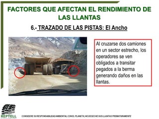 FACTORES QUE AFECTAN EL RENDIMIENTO DE
             LAS LLANTAS
      6.- TRAZADO DE LAS PISTAS: El Ancho

                             Al cruzarse dos camiones
                             en un sector estrecho, los
                             operadores se ven
                             obligados a transitar
                             pegados a la berma
                             generando daños en las
                             llantas.
 