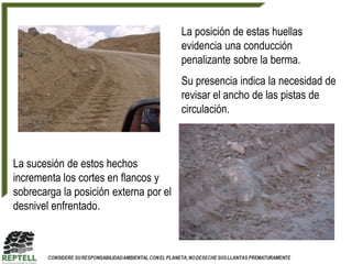 La posición de estas huellas
                                        evidencia una conducción
                                        penalizante sobre la berma.
                                        Su presencia indica la necesidad de
                                        revisar el ancho de las pistas de
                                        circulación.



La sucesión de estos hechos
incrementa los cortes en flancos y
sobrecarga la posición externa por el
desnivel enfrentado.
 