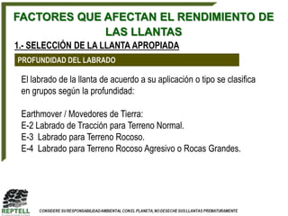 FACTORES QUE AFECTAN EL RENDIMIENTO DE
             LAS LLANTAS
1.- SELECCIÓN DE LA LLANTA APROPIADA
PROFUNDIDAD DEL LABRADO

 El labrado de la llanta de acuerdo a su aplicación o tipo se clasifica
 en grupos según la profundidad:

 Earthmover / Movedores de Tierra:
 E-2 Labrado de Tracción para Terreno Normal.
 E-3 Labrado para Terreno Rocoso.
 E-4 Labrado para Terreno Rocoso Agresivo o Rocas Grandes.
 