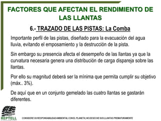 FACTORES QUE AFECTAN EL RENDIMIENTO DE
             LAS LLANTAS
         6.- TRAZADO DE LAS PISTAS: La Comba
Importante perfil de las pistas, diseñado para la evacuación del agua
lluvia, evitando el emposamiento y la destrucción de la pista.
Sin embargo su presencia afecta el desempeño de las llantas ya que la
curvatura necesaria genera una distribución de carga dispareja sobre las
llantas.
Por ello su magnitud deberá ser la mínima que permita cumplir su objetivo
(máx.. 3%).
De aquí que en un conjunto gemelado las cuatro llantas se gastarán
diferentes.
 