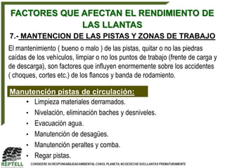 FACTORES QUE AFECTAN EL RENDIMIENTO DE
             LAS LLANTAS
7.- MANTENCION DE LAS PISTAS Y ZONAS DE TRABAJO
El mantenimiento ( bueno o malo ) de las pistas, quitar o no las piedras
caídas de los vehículos, limpiar o no los puntos de trabajo (frente de carga y
de descarga), son factores que influyen enormemente sobre los accidentes
( choques, cortes etc.) de los flancos y banda de rodamiento.

Manutención pistas de circulación:
   • Limpieza materiales derramados.
   • Nivelación, eliminación baches y desniveles.
   • Evacuación agua.
   • Manutención de desagües.
   • Manutención peraltes y comba.
   • Regar pistas.
 