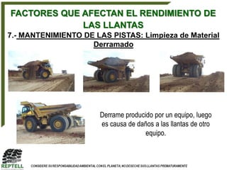 FACTORES QUE AFECTAN EL RENDIMIENTO DE
             LAS LLANTAS
7.- MANTENIMIENTO DE LAS PISTAS: Limpieza de Material
                    Derramado




                       Derrame producido por un equipo, luego
                       es causa de daños a las llantas de otro
                                      equipo.
 