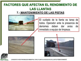 FACTORES QUE AFECTAN EL RENDIMIENTO DE
             LAS LLANTAS
      7.- MANTENIMIENTO DE LAS PISTAS

                    El cuidado de la llanta es tarea de
                    todos. Operador ante la presencia de
                    derrames deben dar aviso de
                    inmediato a equipo de limpieza.
 