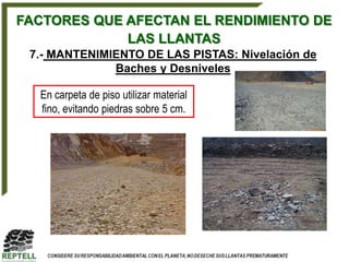 FACTORES QUE AFECTAN EL RENDIMIENTO DE
             LAS LLANTAS
 7.- MANTENIMIENTO DE LAS PISTAS: Nivelación de
              Baches y Desniveles

  En carpeta de piso utilizar material
  fino, evitando piedras sobre 5 cm.
 