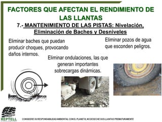 FACTORES QUE AFECTAN EL RENDIMIENTO DE
             LAS LLANTAS
    7.- MANTENIMIENTO DE LAS PISTAS: Nivelación,
            Eliminación de Baches y Desniveles
Eliminar baches que puedan                      Eliminar pozos de agua
producir choques, provocando                    que esconden peligros.
daños internos.
                   Eliminar ondulaciones, las que
                        generan importantes
                      sobrecargas dinámicas.
 