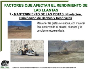 FACTORES QUE AFECTAN EL RENDIMIENTO DE
             LAS LLANTAS
  7.- MANTENIMIENTO DE LAS PISTAS: Nivelación,
        Eliminación de Baches y Desniveles
                  Mantener las pistas niveladas, con material
                  fino, observando el peralte, el ancho y la
                  pendiente recomendada.
 