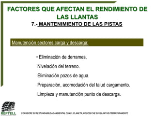 FACTORES QUE AFECTAN EL RENDIMIENTO DE
             LAS LLANTAS
          7.- MANTENIMIENTO DE LAS PISTAS


 Manutención sectores carga y descarga:

             • Eliminación de derrames.
             Nivelación del terreno.
             Eliminación pozos de agua.
             Preparación, acomodación del talud cargamento.
             Limpieza y manutención punto de descarga.
 