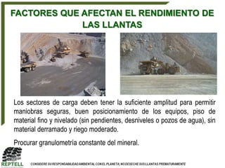 FACTORES QUE AFECTAN EL RENDIMIENTO DE
             LAS LLANTAS




Los sectores de carga deben tener la suficiente amplitud para permitir
maniobras seguras, buen posicionamiento de los equipos, piso de
material fino y nivelado (sin pendientes, desniveles o pozos de agua), sin
material derramado y riego moderado.
Procurar granulometría constante del mineral.
 