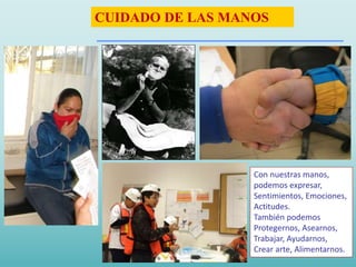 Con nuestras manos,
podemos expresar,
Sentimientos, Emociones,
Actitudes.
También podemos
Protegernos, Asearnos,
Trabajar, Ayudarnos,
Crear arte, Alimentarnos.
CUIDADO DE LAS MANOS
 