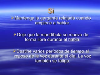 Si
Mantenga la garganta relajada cuando
empiece a hablar.
Deje que la mandíbula se mueva de
forma libre durante el habla.
Destine varios períodos de tiempo al
reposo de la voz durante el día. La voz
también se fatiga.
