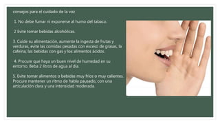 consejos para el cuidado de la voz
1. No debe fumar ni exponerse al humo del tabaco.
2 Evite tomar bebidas alcohólicas.
3. Cuide su alimentación, aumente la ingesta de frutas y
verduras, evite las comidas pesadas con exceso de grasas, la
cafeína, las bebidas con gas y los alimentos ácidos.
4. Procure que haya un buen nivel de humedad en su
entorno. Beba 2 litros de agua al día.
5. Evite tomar alimentos o bebidas muy fríos o muy calientes.
Procure mantener un ritmo de habla pausado, con una
articulación clara y una intensidad moderada.
 