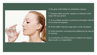 6. No grite. Evite hablar en ambientes ruidosos.
7. Tampoco debe susurrar, requiere un esfuerzo vocal
mayor del que parece.
9. Si va a hablar durante un período prolongado caliente
la voz antes de empezar. ·
10. Evite hablar mientras coge peso y evite carraspear.
11. Evite mantener conversaciones telefónicas de más de
15 minutos.
12. Si presenta una disfonía que no mejora con reposo
debe acudir a un especialista.
 
