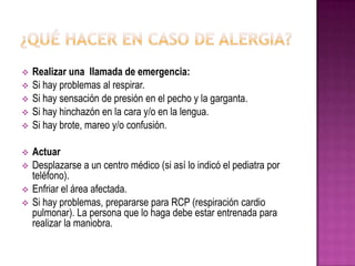  Realizar una llamada de emergencia:
 Si hay problemas al respirar.
 Si hay sensación de presión en el pecho y la garganta.
 Si hay hinchazón en la cara y/o en la lengua.
 Si hay brote, mareo y/o confusión.
 Actuar
 Desplazarse a un centro médico (si así lo indicó el pediatra por
teléfono).
 Enfriar el área afectada.
 Si hay problemas, prepararse para RCP (respiración cardio
pulmonar). La persona que lo haga debe estar entrenada para
realizar la maniobra.
 