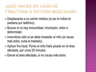  Desplazarse a un centro médico (si así lo indicó el
pediatra por teléfono).
 Buscar si no hay inmovilidad, hinchazón, dolor o
deformidad.
 Inmovilizar sólo si se debe trasladar al niño (si causa
más dolor, evita el traslado).
 Aplicar frío local. Ponle al niño hielo picado en el área
afectada, por unos 20 minutos.
 Elevar el área afectada, si no causa más dolor.
 