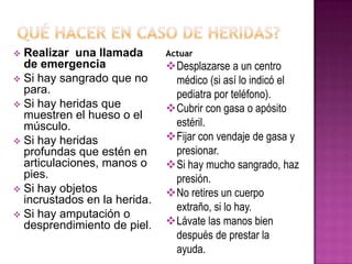  Realizar una llamada
de emergencia
 Si hay sangrado que no
para.
 Si hay heridas que
muestren el hueso o el
músculo.
 Si hay heridas
profundas que estén en
articulaciones, manos o
pies.
 Si hay objetos
incrustados en la herida.
 Si hay amputación o
desprendimiento de piel.
Actuar
Desplazarse a un centro
médico (si así lo indicó el
pediatra por teléfono).
Cubrir con gasa o apósito
estéril.
Fijar con vendaje de gasa y
presionar.
Si hay mucho sangrado, haz
presión.
No retires un cuerpo
extraño, si lo hay.
Lávate las manos bien
después de prestar la
ayuda.
 